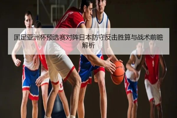 国足亚洲杯预选赛对阵日本防守反击胜算与战术前瞻解析
