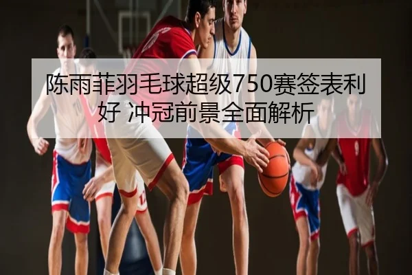 陈雨菲羽毛球超级750赛签表利好 冲冠前景全面解析