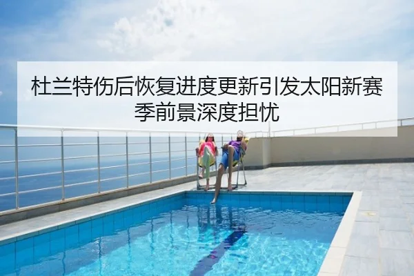 杜兰特伤后恢复进度更新引发太阳新赛季前景深度担忧