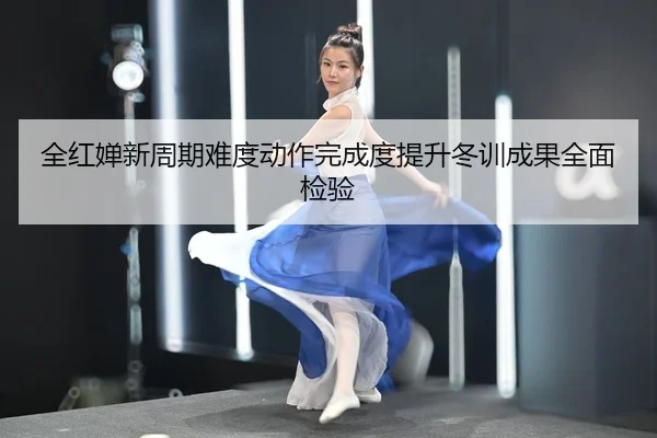 全红婵新周期难度动作完成度提升冬训成果全面检验