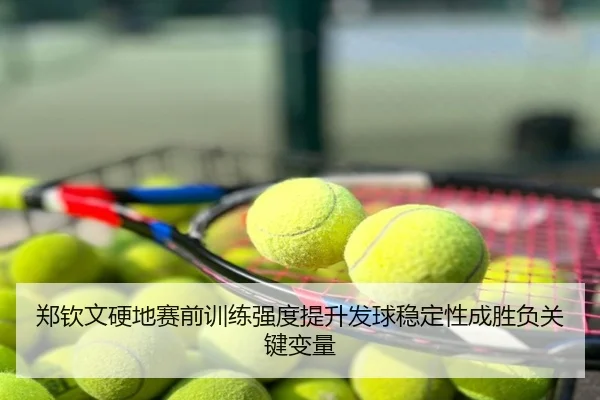 郑钦文硬地赛前训练强度提升发球稳定性成胜负关键变量