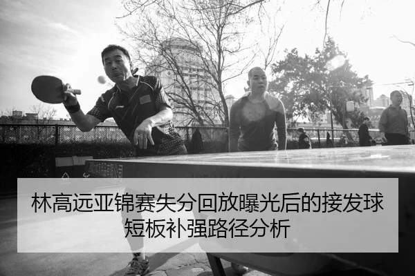 林高远亚锦赛失分回放曝光后的接发球短板补强路径分析