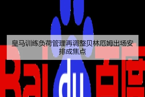 皇马训练负荷管理再调整贝林厄姆出场安排成焦点